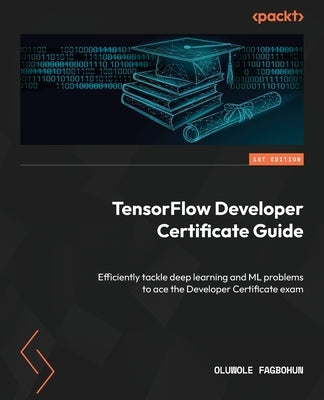 TensorFlow Developer Certificate Guide: Efficiently tackle deep learning and ML problems to ace the Developer Certificate exam by Fagbohun, Oluwole