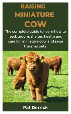 Raising Miniature Cow: The complete guide to learn how to feed, groom, shelter, health and care for miniature cow and raise them as pets by Derrick, Pat