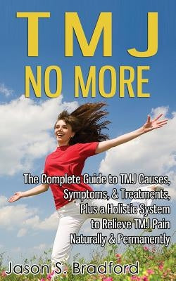 TMJ No More: The Complete Guide to TMJ Causes, Symptoms, & Treatments, Plus a Holistic System to Relieve TMJ Pain Naturally & Permanently by Bradford, Jason S.