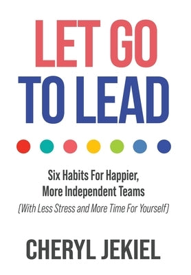 Let Go to Lead: Six Habits For Happier, More Independent Teams (With Less Stress and More Time For Yourself) by Jekiel, Cheryl
