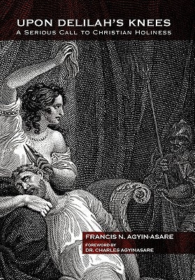 Upon Delilah's Knees: A Serious Call to Christian Holiness by Agyin-Asare, Francis N.