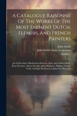 A Catalogue Raisonné Of The Works Of The Most Eminent Dutch, Flemish, And French Painters: Jacob Ruysdael, Minderhout Hobema, John And Andrew Both, Jo by John Smith (Dealer in Pictures