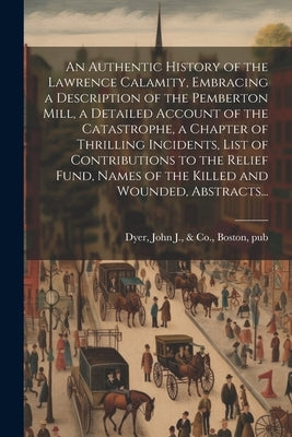 An Authentic History of the Lawrence Calamity, Embracing a Description of the Pemberton Mill, a Detailed Account of the Catastrophe, a Chapter of Thri by Dyer, John J. &. Co