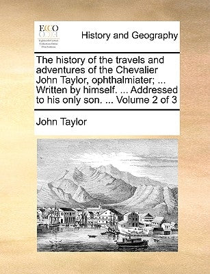 The History of the Travels and Adventures of the Chevalier John Taylor, Ophthalmiater; ... Written by Himself. ... Addressed to His Only Son. ... Volu by Taylor, John