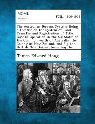 The Australian Torrens System: Being a Treatise on the System of Land Transfer and Registration of Title Now in Operation in the Six States of the Com by Hogg, James Edward