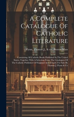 A Complete Catalogue Of Catholic Literature: Containing All Catholic Books Published In The United States, Together With A Selection From The Catalogu by Flynn, Thomas J. &. Co