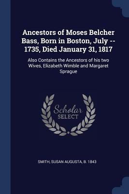 Ancestors of Moses Belcher Bass, Born in Boston, July -- 1735, Died January 31, 1817: Also Contains the Ancestors of his two Wives, Elizabeth Wimble a by Smith, Susan Augusta