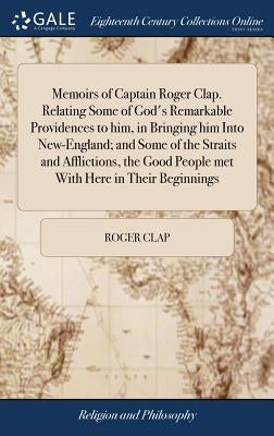 Memoirs of Captain Roger Clap. Relating Some of God's Remarkable Providences to him, in Bringing him Into New-England; and Some of the Straits and Aff by Clap, Roger