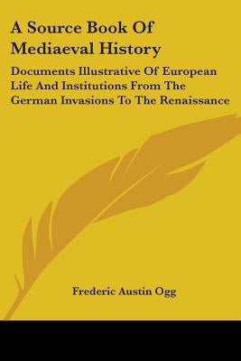A Source Book Of Mediaeval History: Documents Illustrative Of European Life And Institutions From The German Invasions To The Renaissance by Ogg, Frederic Austin