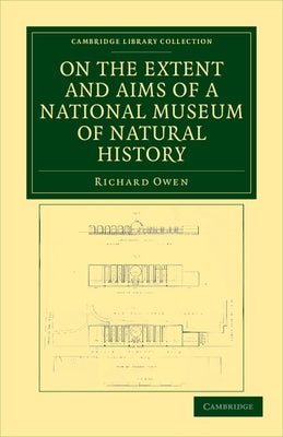 On the Extent and Aims of a National Museum of Natural History: Including the Substance of a Discourse on That Subject, Delivered at the Royal Institu by Owen, Richard