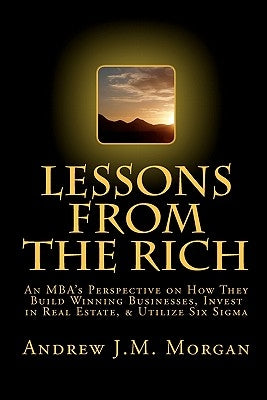 Lessons From The Rich: An MBA's Perspective on How They Build Winning Businesses, Invest in Real Estate, & Utilize Six Sigma by Morgan, Andrew J. M.