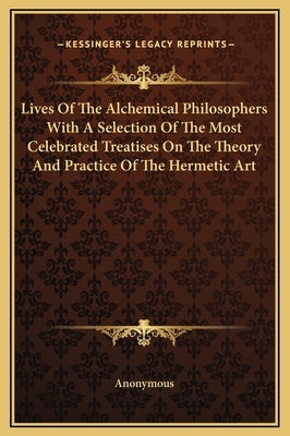 Lives Of The Alchemical Philosophers With A Selection Of The Most Celebrated Treatises On The Theory And Practice Of The Hermetic Art by Anonymous