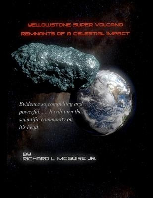 Yellowstone Super Volcano... Remnants Of A Celestial Impact: Evidence so compelling and powerful it will turn the scientific community on it's head! by McGuire, Richard L., Jr.