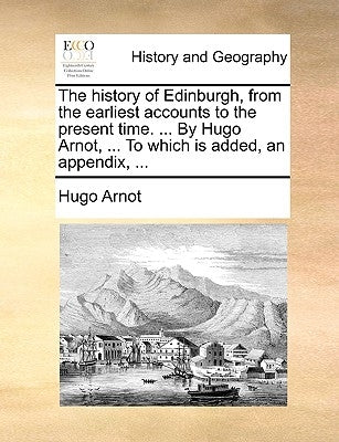 The history of Edinburgh, from the earliest accounts to the present time. ... By Hugo Arnot, ... To which is added, an appendix, ... by Arnot, Hugo