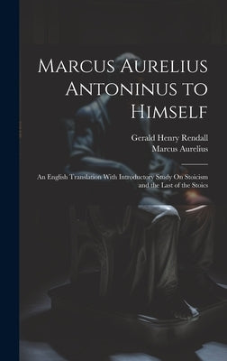 Marcus Aurelius Antoninus to Himself: An English Translation With Introductory Study On Stoicism and the Last of the Stoics by Rendall, Gerald Henry
