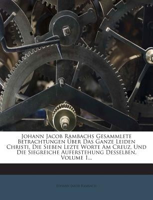 Johann Jacob Rambachs Gesammlete Betrachtungen Über Das Ganze Leiden Christi, Die Sieben Lezte Worte Am Creuz, Und Die Siegreiche Auferstehung Desselb by Rambach, Johann Jakob