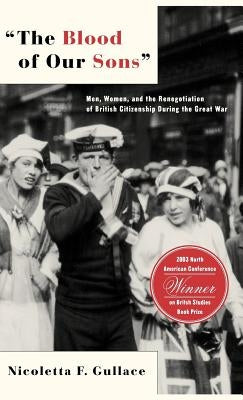 The Blood of Our Sons: Men, Women, and the Renegotiation of British Citizenship During the Great War by Gullace, N.