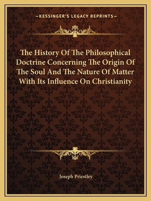 The History Of The Philosophical Doctrine Concerning The Origin Of The Soul And The Nature Of Matter With Its Influence On Christianity by Priestley, Joseph