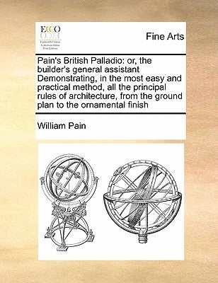 Pain's British Palladio: Or, the Builder's General Assistant Demonstrating, in the Most Easy and Practical Method, All the Principal Rules of A by Pain, William