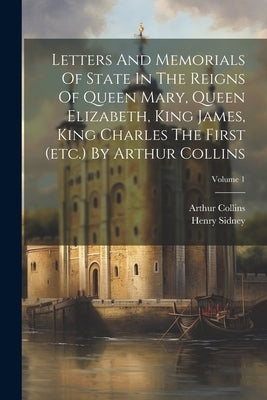 Letters And Memorials Of State In The Reigns Of Queen Mary, Queen Elizabeth, King James, King Charles The First (etc.) By Arthur Collins; Volume 1 by Sidney, Henry