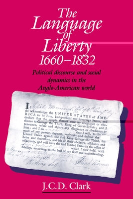 The Language of Liberty 1660 1832: Political Discourse and Social Dynamics in the Anglo-American World, 1660 1832 by Clark, J. C. D.