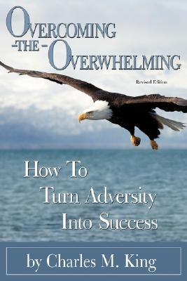 Overcoming the Overwhelming: How To Turn Adversity Into Success by King, Charles M.