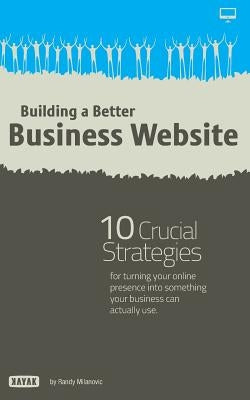Building a Better Business Website: 10 Crucial Strategies for Turning Your Online Presence Into Something Your Company Can Actually Use by Milanovic, Randy