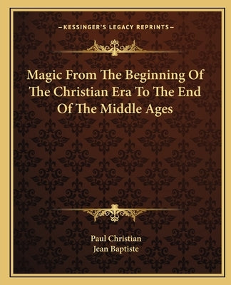 Magic From The Beginning Of The Christian Era To The End Of The Middle Ages by Christian, Paul