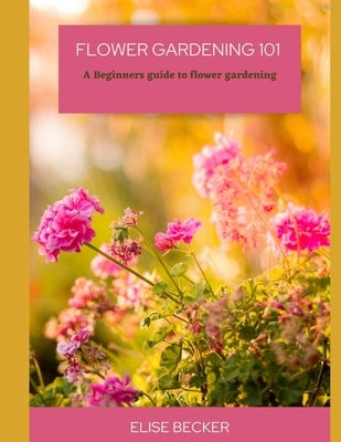 Flower Gardening 101: A beginners guide to flower gardening by Becker, Elise