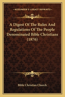 A Digest Of The Rules And Regulations Of The People Denominated Bible Christians (1876) by Bible Christian Church