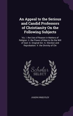 An Appeal to the Serious and Candid Professors of Christianity On the Following Subjects: Viz. I. the Use of Reason in Matters of Religion. Ii. the Po by Priestley, Joseph