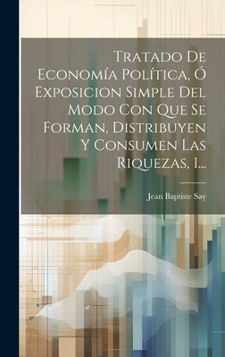 Tratado De Economía Política, Ó Exposicion Simple Del Modo Con Que Se Forman, Distribuyen Y Consumen Las Riquezas, 1... by Say, Jean Baptiste