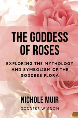 The Goddess of Roses: Exploring the Mythology and Symbolism of the Goddess Flora by Muir, Nichole