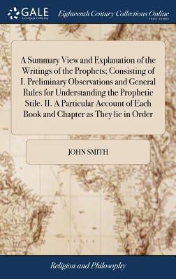A Summary View and Explanation of the Writings of the Prophets; Consisting of I. Preliminary Observations and General Rules for Understanding the Prop by Smith, John