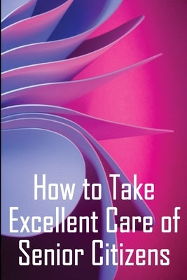 How to Take Excellent Care of Senior Citizens: A guide to selecting an assisted living or nursing home, as well as what to do if your finances run out by Newmann, Serena