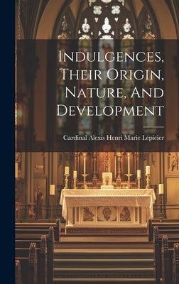 Indulgences, Their Origin, Nature, And Development by Cardinal Alexis Henri Marie Lépicier