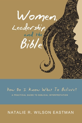 Women, Leadership, and the Bible: How Do I Know What to Believe? a Practical Guide to Biblical Interpretation by Eastman, Natalie R. Wilson