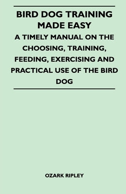 Bird Dog Training Made Easy - A Timely Manual on the Choosing, Training, Feeding, Exercising and Practical Use of the Bird Dog by Ripley, Ozark