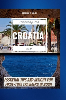 The Itinerary For Croatia 2024: Essential Tips and Insight for First-Time Travelers in 2024 by Smith, Abraham E.
