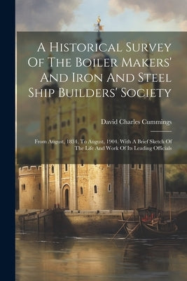 A Historical Survey Of The Boiler Makers' And Iron And Steel Ship Builders' Society: From August, 1834, To August, 1904. With A Brief Sketch Of The Li by Cummings, David Charles