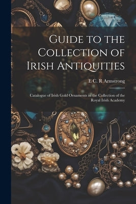 Guide to the Collection of Irish Antiquities: Catalogue of Irish Gold Ornaments in the Collection of the Royal Irish Academy by Armstrong, E. C. R.