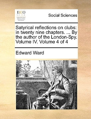 Satyrical Reflections on Clubs: In Twenty Nine Chapters. ... by the Author of the London-Spy. Volume IV. Volume 4 of 4 by Ward, Edward