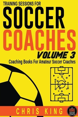 Training Sessions For Soccer Coaches Volume 3 by King, Chris
