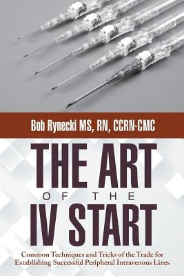 The Art of the IV Start: Common Techniques and Tricks of the Trade for Establishing Successful Peripheral Intravenous Lines by Rynecki Ccrn-CMC, Bob
