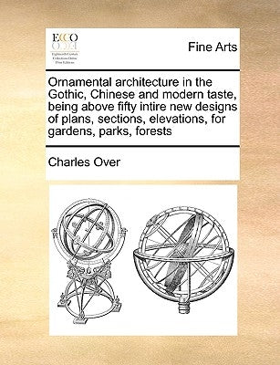 Ornamental Architecture in the Gothic, Chinese and Modern Taste, Being Above Fifty Intire New Designs of Plans, Sections, Elevations, for Gardens, Par by Over, Charles