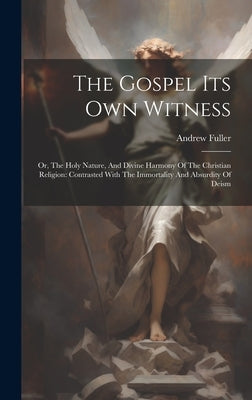 The Gospel Its Own Witness: Or, The Holy Nature, And Divine Harmony Of The Christian Religion: Contrasted With The Immortality And Absurdity Of Deism by Fuller, Andrew