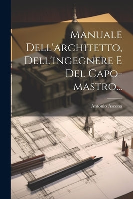 Manuale Dell'architetto, Dell'ingegnere E Del Capo-mastro... by Ascona, Antonio