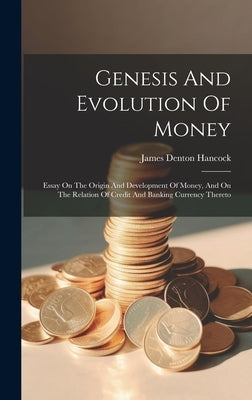 Genesis And Evolution Of Money: Essay On The Origin And Development Of Money, And On The Relation Of Credit And Banking Currency Thereto by Hancock, James Denton