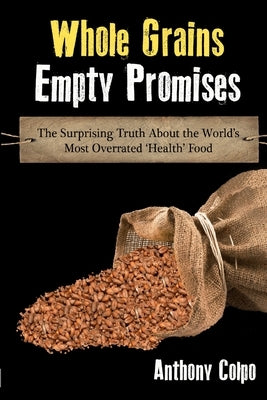 Whole Grains, Empty Promises: The Surprising Truth about the World's Most Overrated 'Health' Food by Colpo, Anthony