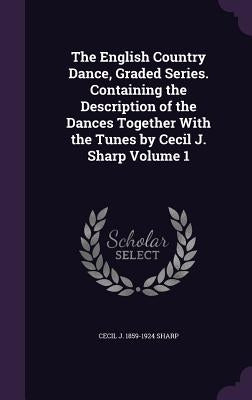 The English Country Dance, Graded Series. Containing the Description of the Dances Together With the Tunes by Cecil J. Sharp Volume 1 by Sharp, Cecil J. 1859-1924